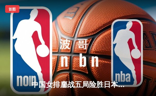 中国女排鏖战五局险胜日本，亚锦赛小组赛迎开门红