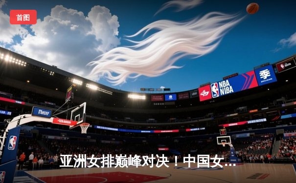 亚洲女排巅峰对决！中国女排鏖战五局逆转泰国 时隔四年重返亚锦赛决赛