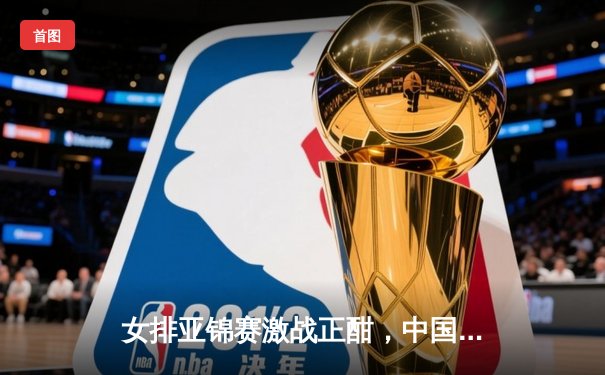 女排亚锦赛激战正酣，中国女排力克东道主泰国迎开门红